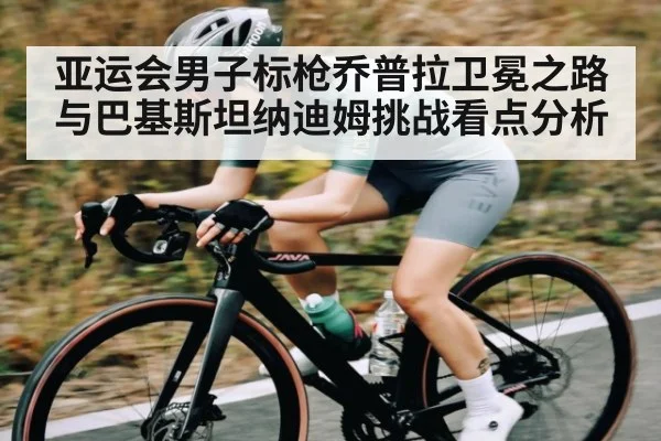 亚运会男子标枪乔普拉卫冕之路与巴基斯坦纳迪姆挑战看点分析
