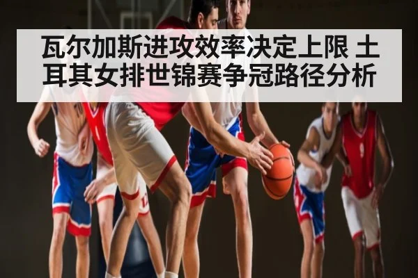 瓦尔加斯进攻效率决定上限 土耳其女排世锦赛争冠路径分析