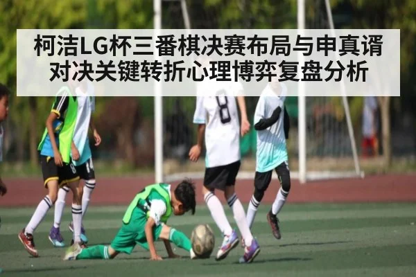 柯洁LG杯三番棋决赛布局与申真谞对决关键转折心理博弈复盘分析
